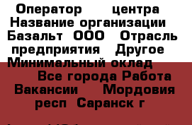 Оператор Call-центра › Название организации ­ Базальт, ООО › Отрасль предприятия ­ Другое › Минимальный оклад ­ 22 000 - Все города Работа » Вакансии   . Мордовия респ.,Саранск г.